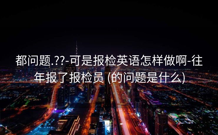都问题.??-可是报检英语怎样做啊-往年报了报检员 (的问题是什么)