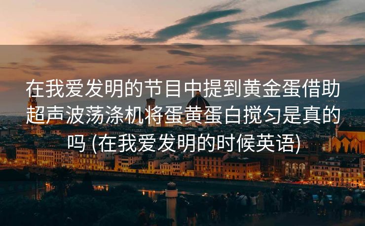 在我爱发明的节目中提到黄金蛋借助超声波荡涤机将蛋黄蛋白搅匀是真的吗 (在我爱发明的时候英语)