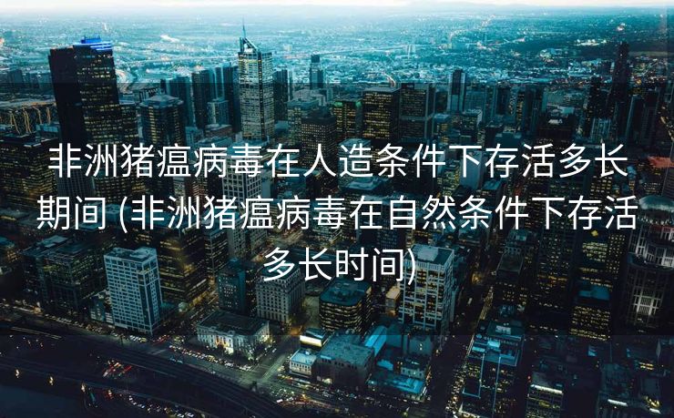 非洲猪瘟病毒在人造条件下存活多长期间 (非洲猪瘟病毒在自然条件下存活多长时间)