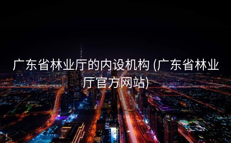 广东省林业厅的内设机构 (广东省林业厅官方网站)