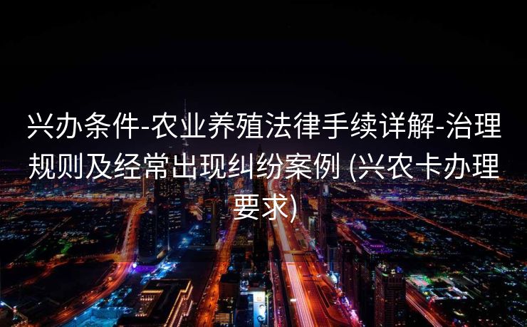 兴办条件-农业养殖法律手续详解-治理规则及经常出现纠纷案例 (兴农卡办理要求)