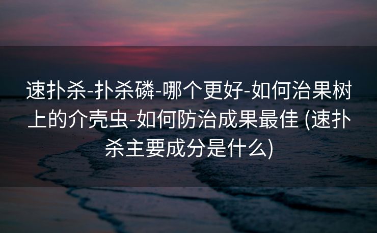 速扑杀-扑杀磷-哪个更好-如何治果树上的介壳虫-如何防治成果最佳 (速扑杀主要成分是什么)