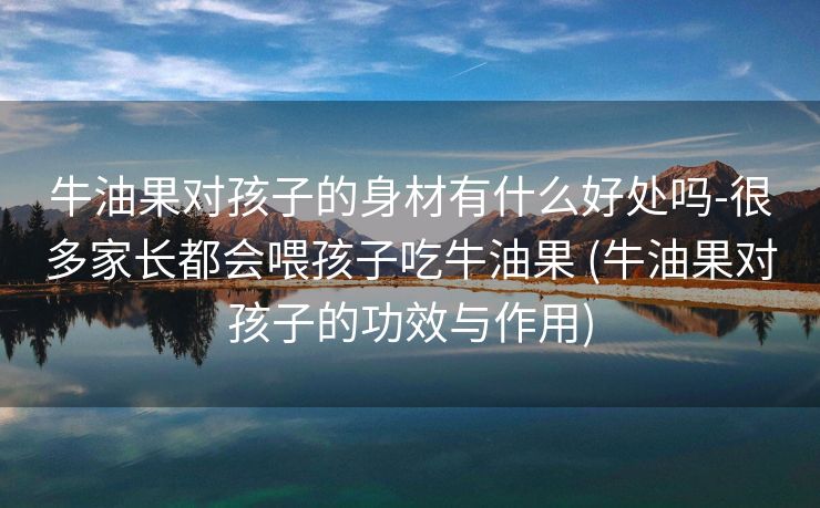 牛油果对孩子的身材有什么好处吗-很多家长都会喂孩子吃牛油果 (牛油果对孩子的功效与作用)