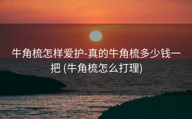 牛角梳怎样爱护-真的牛角梳多少钱一把 (牛角梳怎么打理)