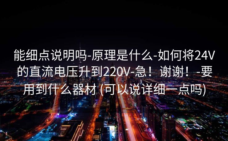 能细点说明吗-原理是什么-如何将24V的直流电压升到220V-急！谢谢！-要用到什么器材 (可以说详细一点吗)
