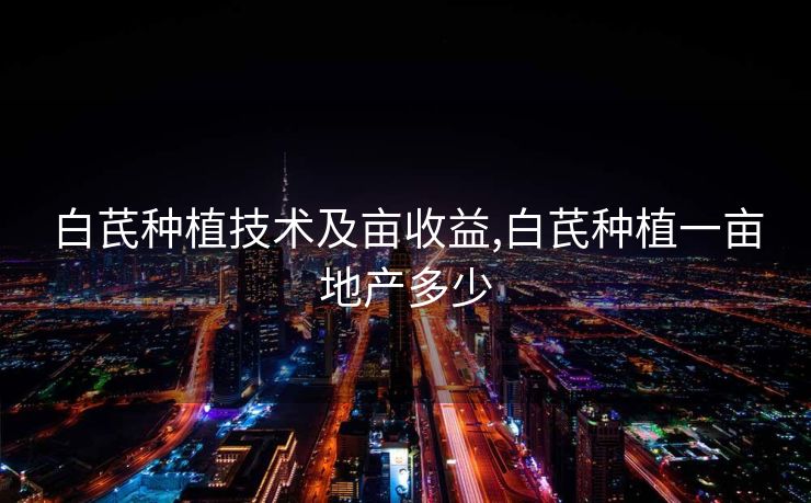 白芪种植技术及亩收益,白芪种植一亩地产多少