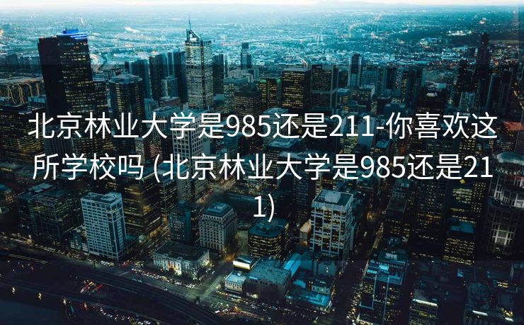 北京林业大学是985还是211-你喜欢这所学校吗 (北京林业大学是985还是211)