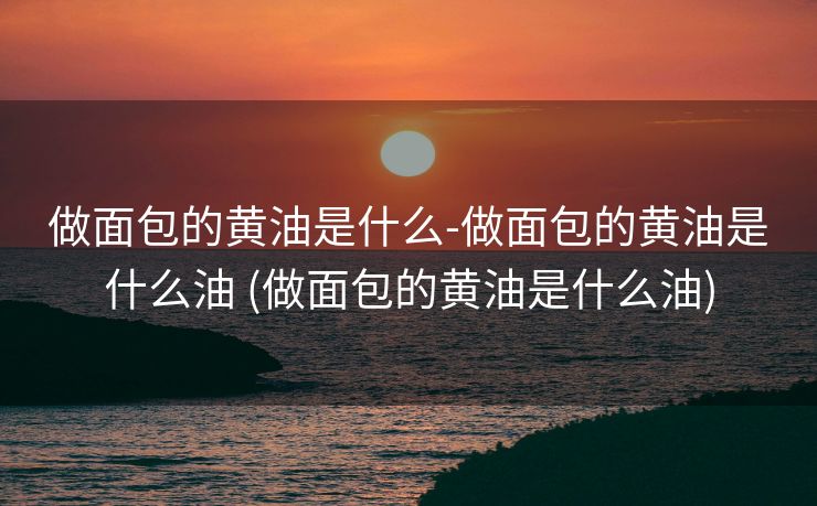 做面包的黄油是什么-做面包的黄油是什么油 (做面包的黄油是什么油)