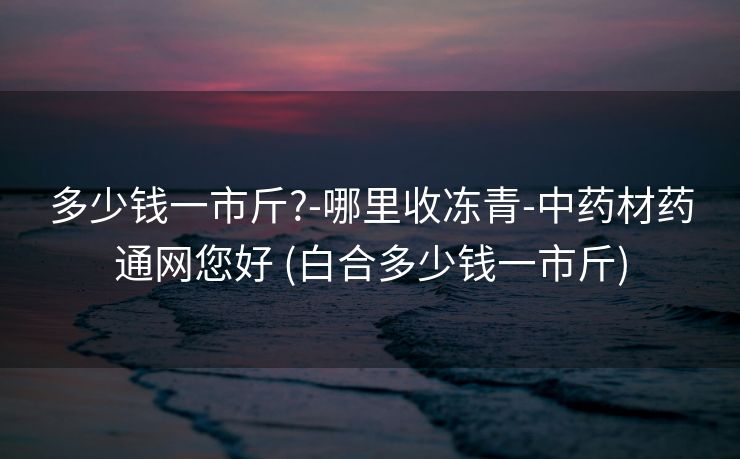 多少钱一市斤?-哪里收冻青-中药材药通网您好 (白合多少钱一市斤)