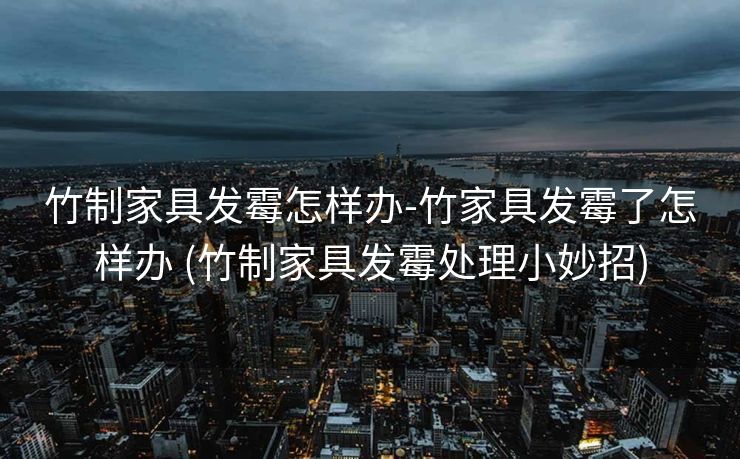 竹制家具发霉怎样办-竹家具发霉了怎样办 (竹制家具发霉处理小妙招)