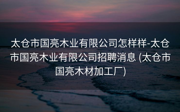 太仓市国亮木业有限公司怎样样-太仓市国亮木业有限公司招聘消息 (太仓市国亮木材加工厂)