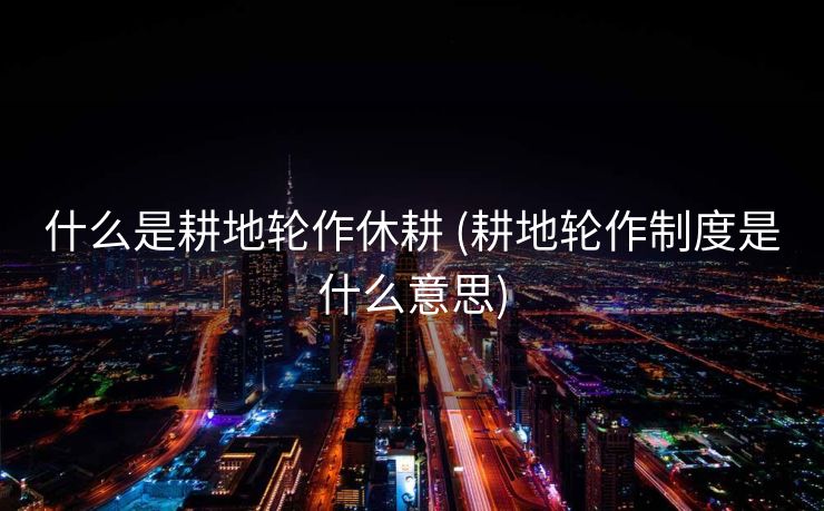 什么是耕地轮作休耕 (耕地轮作制度是什么意思)