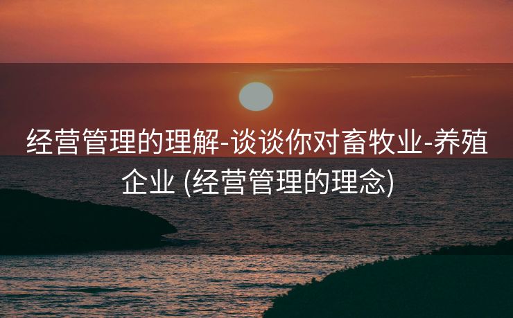 经营管理的理解-谈谈你对畜牧业-养殖企业 (经营管理的理念)