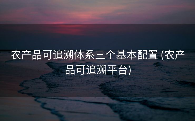 农产品可追溯体系三个基本配置 (农产品可追溯平台)