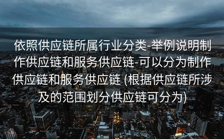 依照供应链所属行业分类-举例说明制作供应链和服务供应链-可以分为制作供应链和服务供应链 (根据供应链所涉及的范围划分供应链可分为)