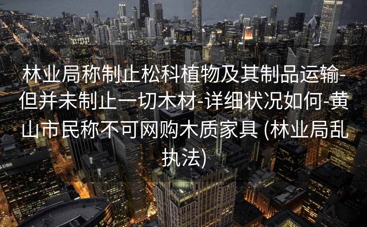 林业局称制止松科植物及其制品运输-但并未制止一切木材-详细状况如何-黄山市民称不可网购木质家具 (林业局乱执法)