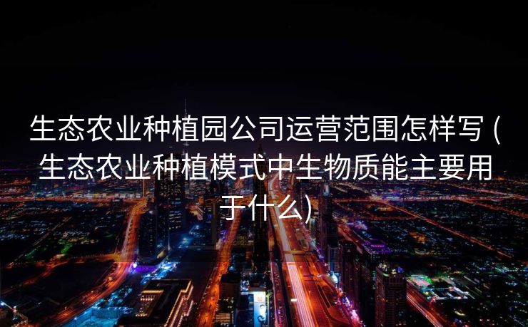 生态农业种植园公司运营范围怎样写 (生态农业种植模式中生物质能主要用于什么)