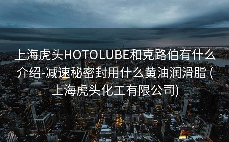 上海虎头HOTOLUBE和克路伯有什么介绍-减速秘密封用什么黄油润滑脂 (上海虎头化工有限公司)