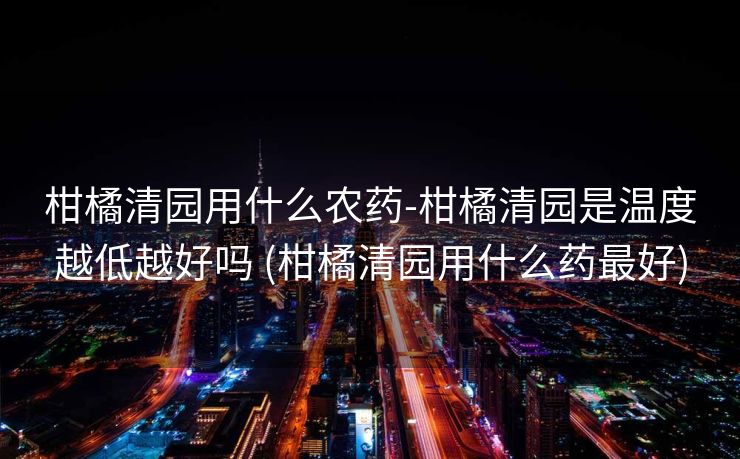 柑橘清园用什么农药-柑橘清园是温度越低越好吗 (柑橘清园用什么药最好)