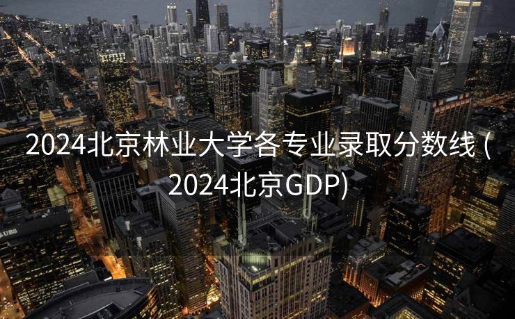 2024北京林业大学各专业录取分数线 (2024北京GDP)