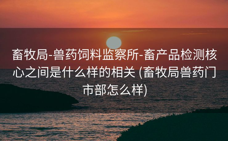 畜牧局-兽药饲料监察所-畜产品检测核心之间是什么样的相关 (畜牧局兽药门市部怎么样)