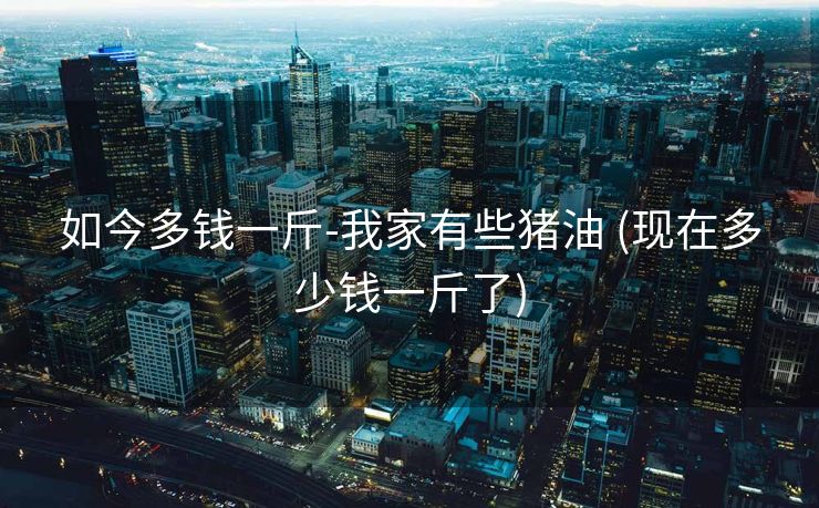 如今多钱一斤-我家有些猪油 (现在多少钱一斤了)