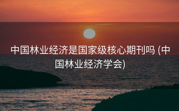 中国林业经济是国家级核心期刊吗 (中国林业经济学会)