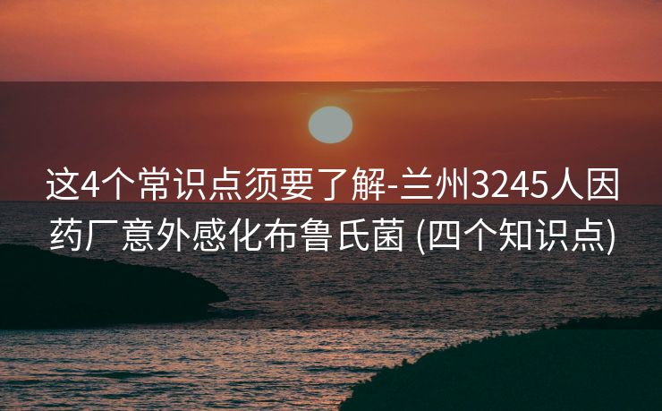 这4个常识点须要了解-兰州3245人因药厂意外感化布鲁氏菌 (四个知识点)