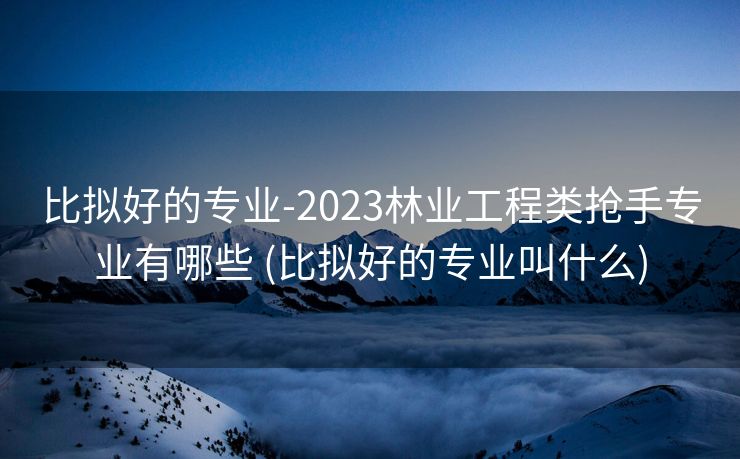比拟好的专业-2023林业工程类抢手专业有哪些 (比拟好的专业叫什么)