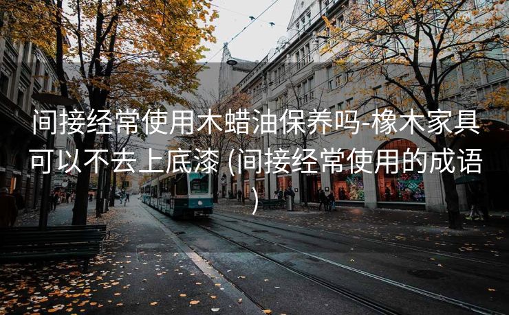 间接经常使用木蜡油保养吗-橡木家具可以不去上底漆 (间接经常使用的成语)