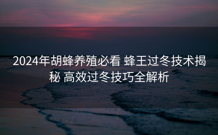 2024年胡蜂养殖必看 蜂王过冬技术揭秘 高效过冬技巧全解析
