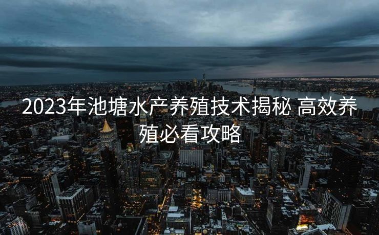 2023年池塘水产养殖技术揭秘 高效养殖必看攻略