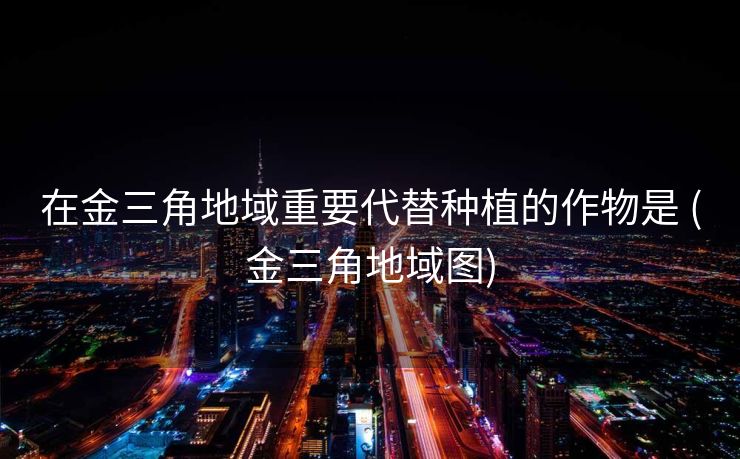 在金三角地域重要代替种植的作物是 (金三角地域图)