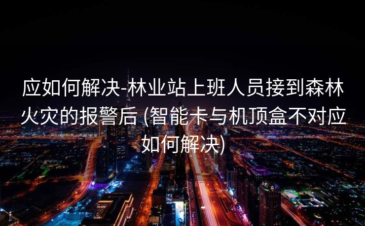 应如何解决-林业站上班人员接到森林火灾的报警后 (智能卡与机顶盒不对应如何解决)