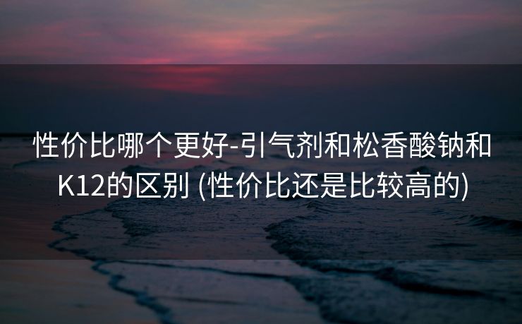 性价比哪个更好-引气剂和松香酸钠和K12的区别 (性价比还是比较高的)