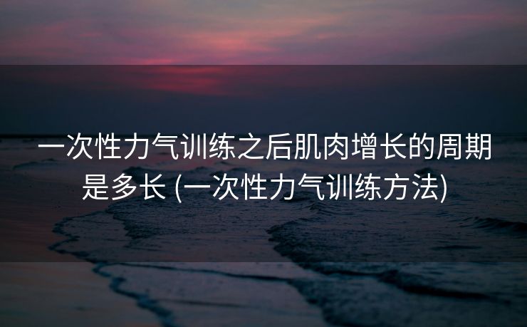 一次性力气训练之后肌肉增长的周期是多长 (一次性力气训练方法)