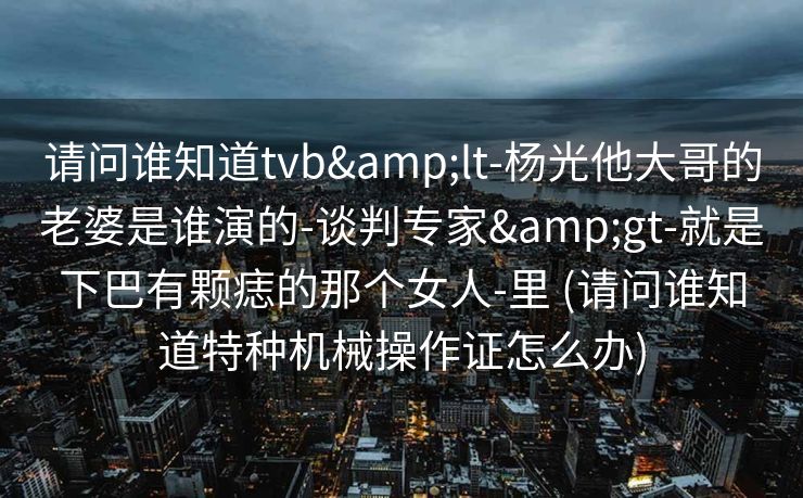 请问谁知道tvb&lt-杨光他大哥的老婆是谁演的-谈判专家&gt-就是下巴有颗痣的那个女人-里 (请问谁知道特种机械操作证怎么办)