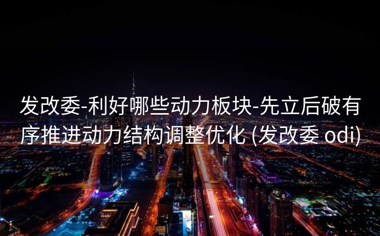 发改委-利好哪些动力板块-先立后破有序推进动力结构调整优化 (发改委 odi)