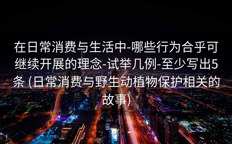 在日常消费与生活中-哪些行为合乎可继续开展的理念-试举几例-至少写出5条 (日常消费与野生动植物保护相关的故事)