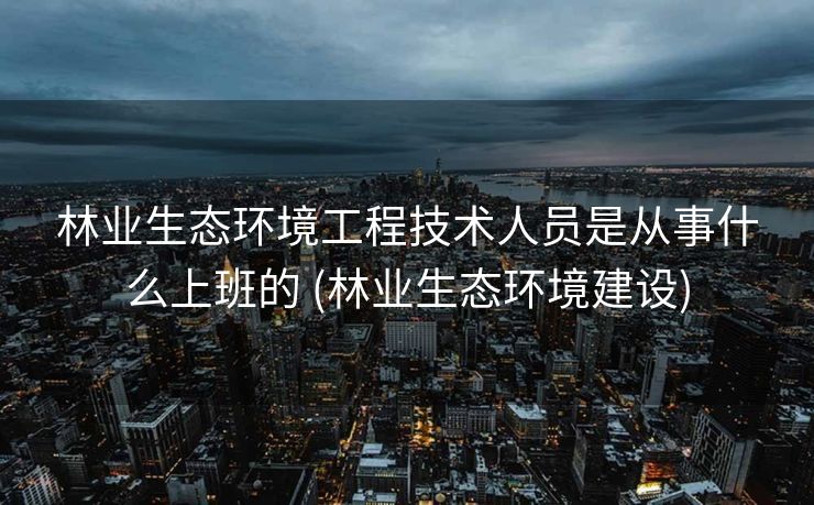 林业生态环境工程技术人员是从事什么上班的 (林业生态环境建设)