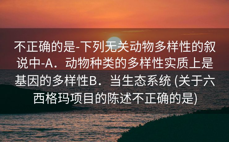不正确的是-下列无关动物多样性的叙说中-A．动物种类的多样性实质上是基因的多样性B．当生态系统 (关于六西格玛项目的陈述不正确的是)
