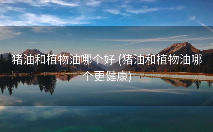 猪油和植物油哪个好 (猪油和植物油哪个更健康)