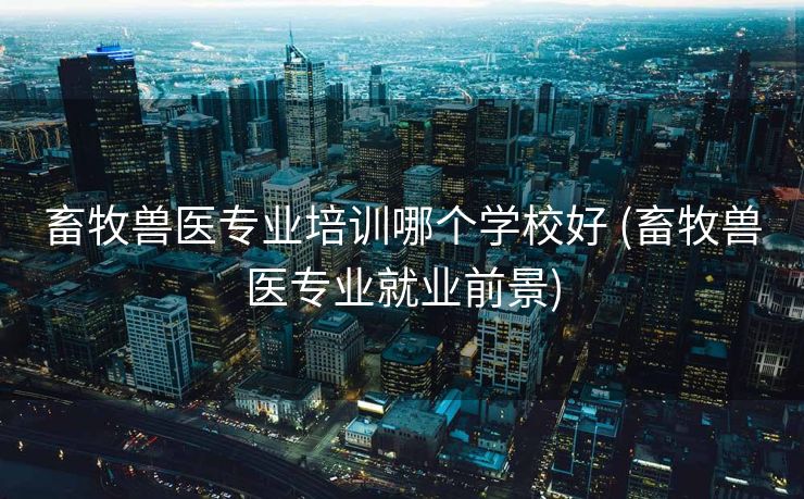 畜牧兽医专业培训哪个学校好 (畜牧兽医专业就业前景)