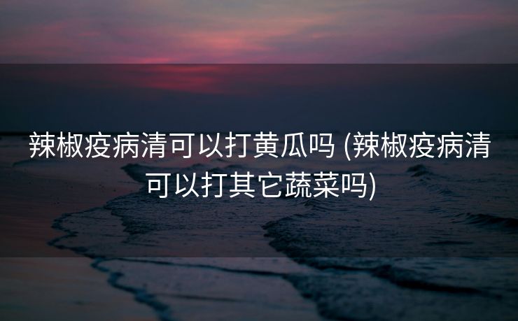 辣椒疫病清可以打黄瓜吗 (辣椒疫病清可以打其它蔬菜吗)