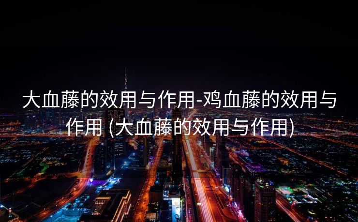 大血藤的效用与作用-鸡血藤的效用与作用 (大血藤的效用与作用)