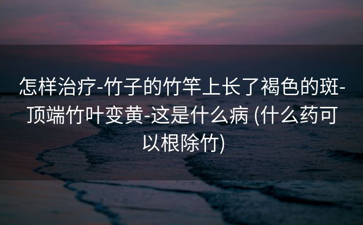 怎样治疗-竹子的竹竿上长了褐色的斑-顶端竹叶变黄-这是什么病 (什么药可以根除竹)