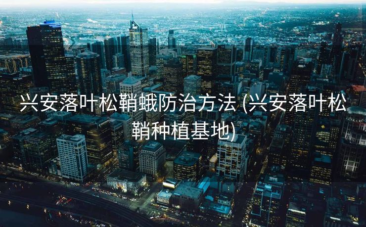 兴安落叶松鞘蛾防治方法 (兴安落叶松鞘种植基地)