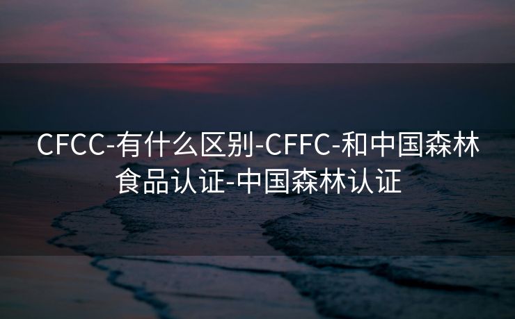 CFCC-有什么区别-CFFC-和中国森林食品认证-中国森林认证
