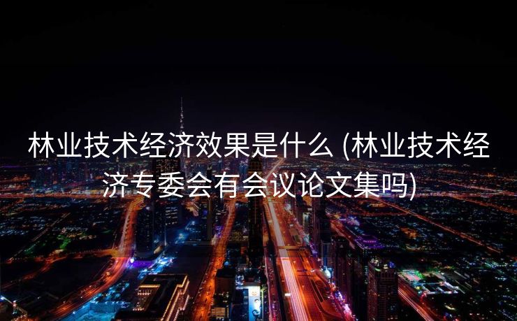 林业技术经济效果是什么 (林业技术经济专委会有会议论文集吗)