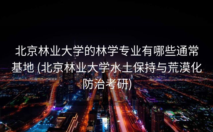 北京林业大学的林学专业有哪些通常基地 (北京林业大学水土保持与荒漠化防治考研)